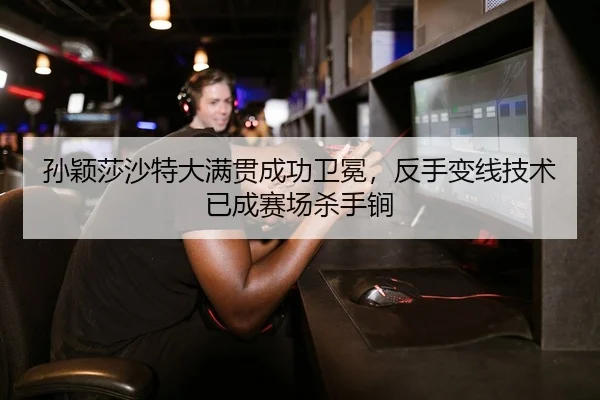 孙颖莎沙特大满贯成功卫冕，反手变线技术已成赛场杀手锏